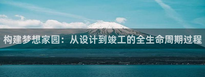 富联娱乐主管么67O77逐风：构建梦想家园：从设计到竣工的全生命周期过程
