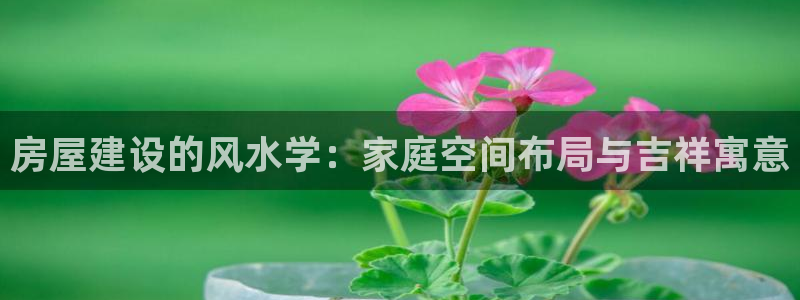 富联娱乐官方网站下载手机版：房屋建设的风水学：家庭空间布局与吉祥寓意