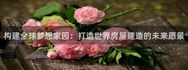 富联娱乐注册食判官333OO：构建全球梦想家园：打造世界房屋建造的未来愿景