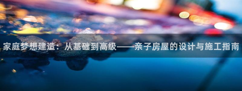 富联娱乐女团有哪些人：家庭梦想建造：从基础到高级——亲子房屋的设计与施工指南
