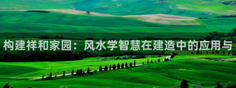 富联娱乐q：构建祥和家园：风水学智慧在建造中的应用与