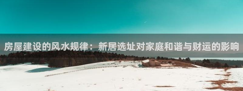 富联2娱乐首页官网下载：房屋建设的风水规律：新居选址对家庭和谐与财运的影响