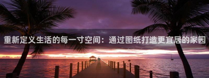 富联娱乐下载app：重新定义生活的每一寸空间：通过图纸打造更宜居的家园