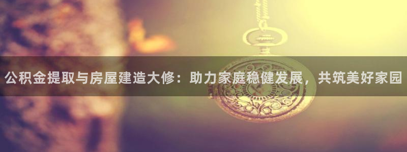 富联娱乐注册登录失败：公积金提取与房屋建造大修：助力家庭稳健发展，共筑美好家园